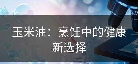 玉米油：烹饪中的健康新选择(玉米油的作用是什么)